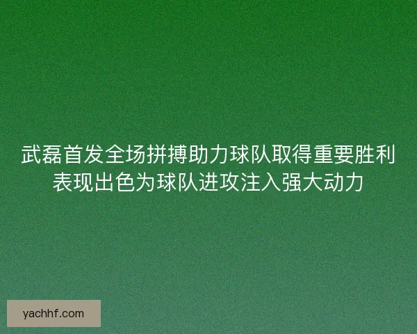 武磊首发全场拼搏助力球队取得重要胜利表现出色为球队进攻注入强大动力