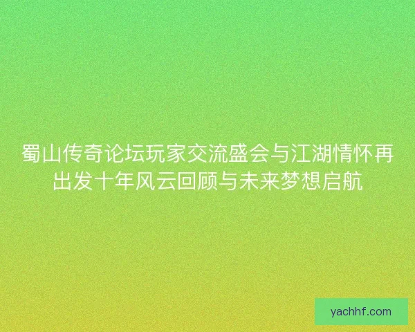 蜀山传奇论坛玩家交流盛会与江湖情怀再出发十年风云回顾与未来梦想启航