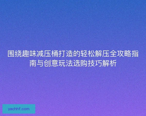 围绕趣味减压桶打造的轻松解压全攻略指南与创意玩法选购技巧解析