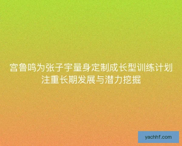 宫鲁鸣为张子宇量身定制成长型训练计划注重长期发展与潜力挖掘