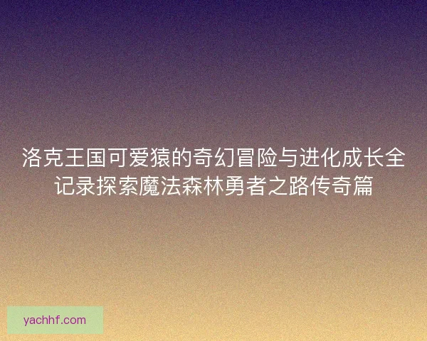洛克王国可爱猿的奇幻冒险与进化成长全记录探索魔法森林勇者之路传奇篇