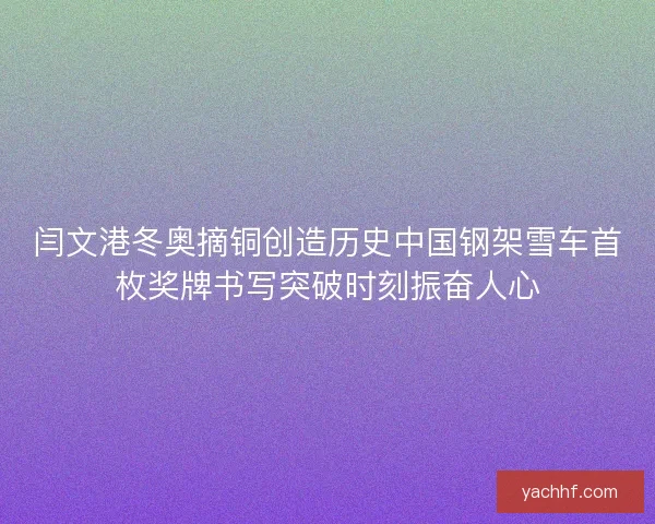 闫文港冬奥摘铜创造历史中国钢架雪车首枚奖牌书写突破时刻振奋人心