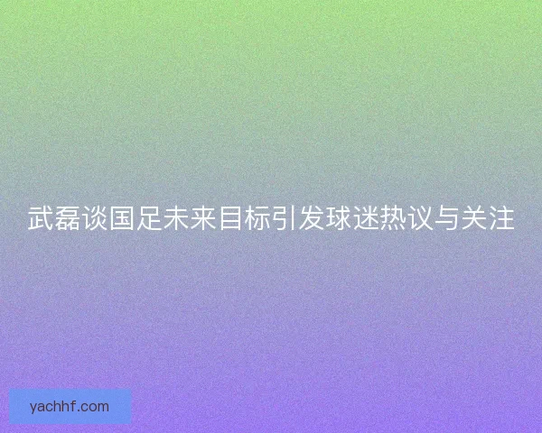 武磊谈国足未来目标引发球迷热议与关注 武磊谈国足未来目标引发球迷热议与关注
