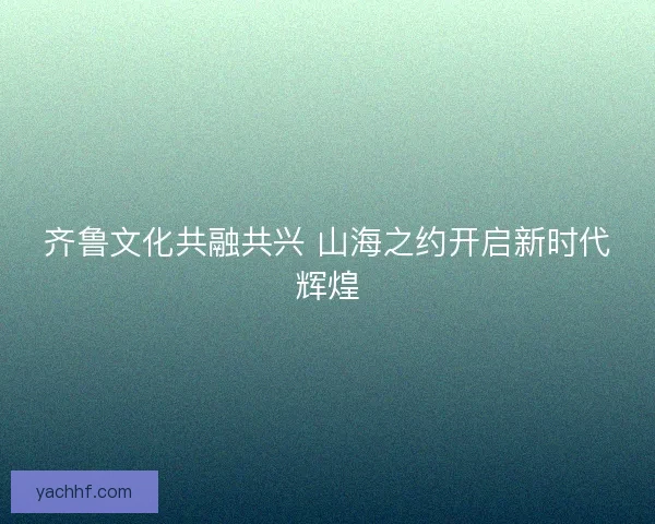 齐鲁文化共融共兴 山海之约开启新时代辉煌 齐鲁文化共融共兴 山海之约开启新时代辉煌