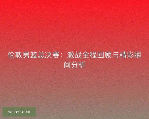 伦敦男篮总决赛:激战全程回顾与精彩瞬间分析 伦敦男篮总决赛:激战全程回顾与精彩瞬间分析