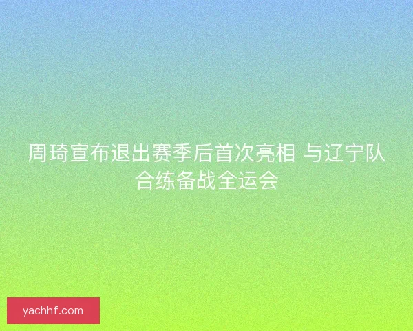 周琦宣布退出赛季后首次亮相 与辽宁队合练备战全运会