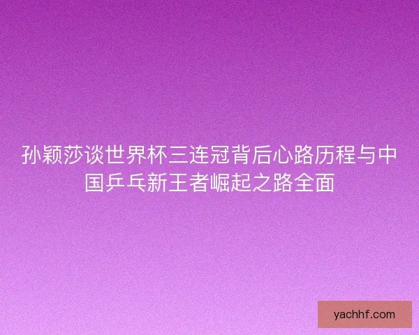 孙颖莎谈世界杯三连冠背后心路历程与中国乒乓新王者崛起之路全面