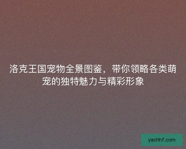洛克王国宠物全景图鉴,带你领略各类萌宠的独特魅力与精彩形象 洛克王国宠物全景图鉴,带你领略各类萌宠的独特魅力与精彩形象