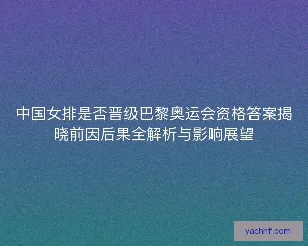 中国女排是否晋级巴黎奥运会资格答案揭晓前因后果全解析与影响展望