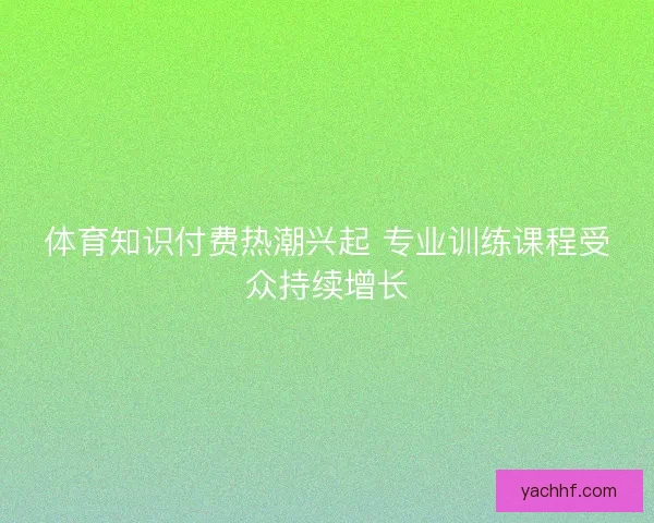 体育知识付费热潮兴起 专业训练课程受众持续增长