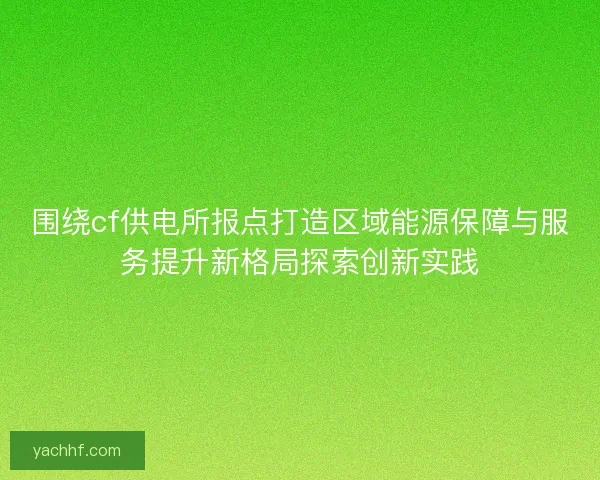 围绕cf供电所报点打造区域能源保障与服务提升新格局探索创新实践