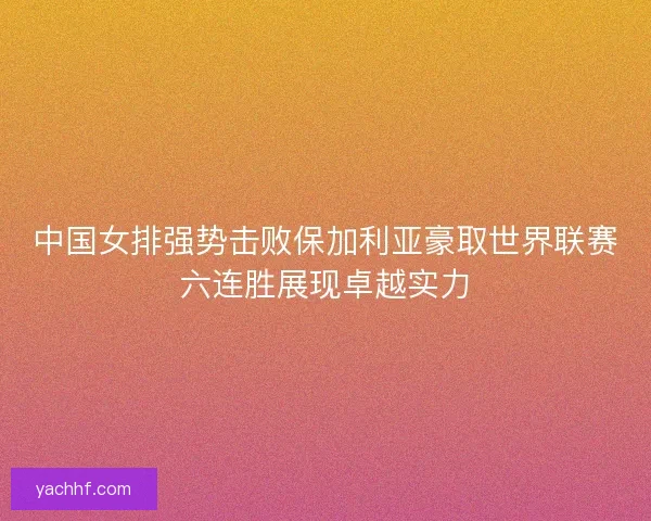 中国女排强势击败保加利亚豪取世界联赛六连胜展现卓越实力