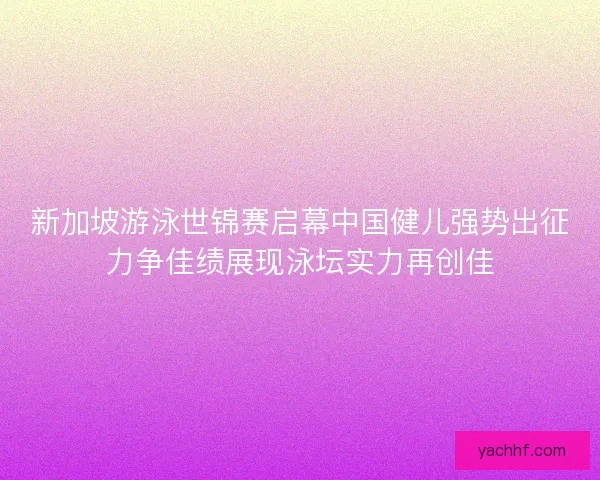 新加坡游泳世锦赛启幕中国健儿强势出征力争佳绩展现泳坛实力再创佳