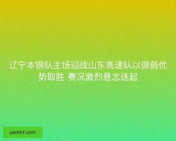 辽宁本钢队主场迎战山东高速队以微弱优势取胜 赛况激烈悬念迭起