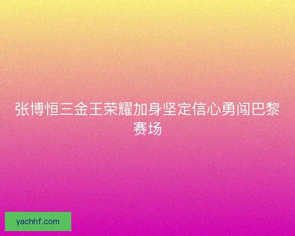 张博恒三金王荣耀加身坚定信心勇闯巴黎赛场 张博恒三金王荣耀加身坚定信心勇闯巴黎赛场
